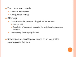    The consumer controls
       Software deployment
       Configuration settings
   Offerings
       Facilitate the deployment of applications without
         The cost and
         Complexity of buying and managing the underlying hardware and

          software
       Provisioning hosting capabilities


   Services are generally provisioned as an integrated
    solution over the web.
 