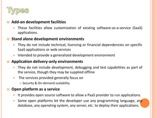    Add-on development facilities
       These facilities allow customization of existing software-as-a-service (SaaS)
        applications.
   Stand alone development environments
     They do not include technical, licensing or financial dependencies on specific
      SaaS applications or web services
     Intended to provide a generalized development environment

   Application delivery-only environments
       They do not include development, debugging and test capabilities as part of
        the service, though they may be supplied offline
        The services provided generally focus on
           Security & On-demand scalability.
   Open platform as a service
       It provides open source software to allow a PaaS provider to run applications.
       Some open platforms let the developer use any programming language, any
        database, any operating system, any server, etc. to deploy their applications.
 