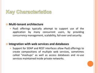    Multi-tenant architecture
       PaaS offerings typically attempt to support use of the
        application by many concurrent users, by providing
        concurrency management, scalability, fail-over and security.


   Integration with web services and databases
       Support for SOAP and REST interfaces allow PaaS offerings to
        create compositions of multiple web services, sometimes
        called "mashups" as well as access databases and re-use
        services maintained inside private networks.
 