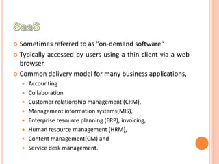  Sometimes referred to as "on-demand software“
 Typically accessed by users using a thin client via a web
  browser.
 Common delivery model for many business applications,
       Accounting
       Collaboration
       Customer relationship management (CRM),
       Management information systems(MIS),
       Enterprise resource planning (ERP), invoicing,
       Human resource management (HRM),
       Content management(CM) and
       Service desk management.
 