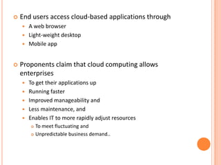    End users access cloud-based applications through
       A web browser
       Light-weight desktop
       Mobile app


   Proponents claim that cloud computing allows
    enterprises
       To get their applications up
       Running faster
       Improved manageability and
       Less maintenance, and
       Enables IT to more rapidly adjust resources
         To meet fluctuating and
         Unpredictable business demand..
 