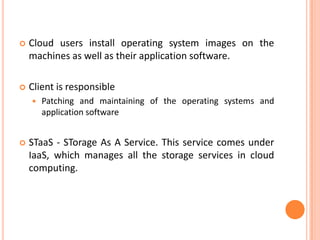    Cloud users install operating system images on the
    machines as well as their application software.

   Client is responsible
       Patching and maintaining of the operating systems and
        application software


   STaaS - STorage As A Service. This service comes under
    IaaS, which manages all the storage services in cloud
    computing.
 