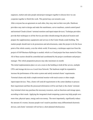 10



engineers, market and sales people and project managers together to discuss how we can

cooperate together to finish this work. This period may cost around a year.

After everyone has an agreement on each other, they may start on their own jobs. Hardware

providers may start to design and make the mainframes, server machines, central control panel

and terminal Clouds (clients’ terminal monitors and input/output devices). Technique providers

provide their techniques to all the Service providers should arrange the physical location and

prepare the supplementary equipments and services in the Centre Strada condo building. The

market people should start to do promotions and advertisements, make the project to be the focus

point of the whole country, even the whole world. If necessary, a technique supervisor from the

project of SAP Business ByDesign is needed, which is a Cloud project has been started in China.

All of these sectors should be controlled and coordinated by the project coordinator and project

manager. This whole preparation process may take maximum six month.

The initial implementation plan is to set a room in the building to hold all the servers, multiple

CPUs and storage devices as a Local Area Network. The hardware might be expanded to

increase the performance of the entire system and satisfy terminal clients’ requirements.

Terminal clients only hold a simple terminal monitor with touch screen or other simple

input/output devices. Thus, clients will send all requirements to the center database to process

their requirement and then the processed information will be sent back to the clients’ terminal.

Any terminal client may purchase the necessary resources, such as functions and storage space,

according to their needs. Applying the integrated cloud computing system may help people save

more time, physical space, energy and even money. The most importantly, significantly reduce

the amount of e-wastes, because people won’t need to purchase many differentiated electronic

devices, and clients’ terminals will not have a short planned obsolescence.
 