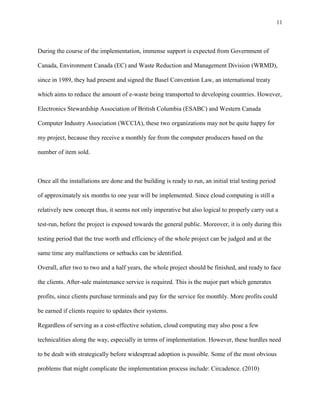 11



During the course of the implementation, immense support is expected from Government of

Canada, Environment Canada (EC) and Waste Reduction and Management Division (WRMD),

since in 1989, they had present and signed the Basel Convention Law, an international treaty

which aims to reduce the amount of e-waste being transported to developing countries. However,

Electronics Stewardship Association of British Columbia (ESABC) and Western Canada

Computer Industry Association (WCCIA), these two organizations may not be quite happy for

my project, because they receive a monthly fee from the computer producers based on the

number of item sold.



Once all the installations are done and the building is ready to run, an initial trial testing period

of approximately six months to one year will be implemented. Since cloud computing is still a

relatively new concept thus, it seems not only imperative but also logical to properly carry out a

test-run, before the project is exposed towards the general public. Moreover, it is only during this

testing period that the true worth and efficiency of the whole project can be judged and at the

same time any malfunctions or setbacks can be identified.

Overall, after two to two and a half years, the whole project should be finished, and ready to face

the clients. After-sale maintenance service is required. This is the major part which generates

profits, since clients purchase terminals and pay for the service fee monthly. More profits could

be earned if clients require to updates their systems.

Regardless of serving as a cost-effective solution, cloud computing may also pose a few

technicalities along the way, especially in terms of implementation. However, these hurdles need

to be dealt with strategically before widespread adoption is possible. Some of the most obvious

problems that might complicate the implementation process include: Circadence. (2010)
 