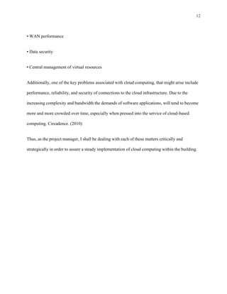 12



• WAN performance


• Data security


• Central management of virtual resources


Additionally, one of the key problems associated with cloud computing, that might arise include

performance, reliability, and security of connections to the cloud infrastructure. Due to the

increasing complexity and bandwidth the demands of software applications, will tend to become

more and more crowded over time, especially when pressed into the service of cloud-based

computing. Circadence. (2010)


Thus, as the project manager, I shall be dealing with each of these matters critically and

strategically in order to assure a steady implementation of cloud computing within the building.
 