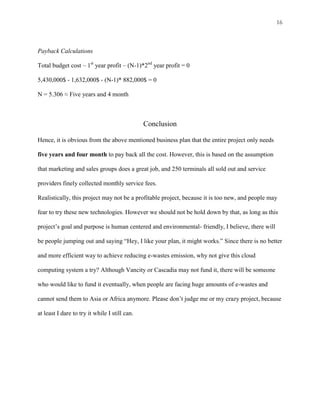 16



Payback Calculations

Total budget cost – 1st year profit – (N-1)*2nd year profit = 0

5,430,000$ - 1,632,000$ - (N-1)* 882,000$ = 0

N = 5.306 ≈ Five years and 4 month



                                               Conclusion

Hence, it is obvious from the above mentioned business plan that the entire project only needs

five years and four month to pay back all the cost. However, this is based on the assumption

that marketing and sales groups does a great job, and 250 terminals all sold out and service

providers finely collected monthly service fees.

Realistically, this project may not be a profitable project, because it is too new, and people may

fear to try these new technologies. However we should not be hold down by that, as long as this

project’s goal and purpose is human centered and environmental- friendly, I believe, there will

be people jumping out and saying “Hey, I like your plan, it might works.” Since there is no better

and more efficient way to achieve reducing e-wastes emission, why not give this cloud

computing system a try? Although Vancity or Cascadia may not fund it, there will be someone

who would like to fund it eventually, when people are facing huge amounts of e-wastes and

cannot send them to Asia or Africa anymore. Please don’t judge me or my crazy project, because

at least I dare to try it while I still can.
 