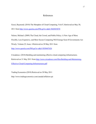 17



                                         References



Gozzi, Raymond. (2010) The Metaphor of Cloud Computing, Vol.67, Retrieved on May 30,

2011 from http://www.questia.com/PM.qst?a=o&d=5045055078


Nelson, Michael. (2009) The Cloud, the Crowd, and Public Policy: A New Age of More

Flexible, Less Expensive, and More Secure Computing Will Emerge Soon If Governments Act

Wisely. Volume.25, Issue. 4 Retrieved on 30 May 2011 from

http://www.questia.com/PM.qst?a=o&d=5030447626


Circadence. (2010) Building and maintaining effective cloud computing infrastructures.

Retrieved on 31 May 2011 from http://www.circadence.com/files/Building-and-Maintaining-

Effective-Cloud-Computing-Infrastructures.pdf



Trading Economics (2010) Retrieved on 30 May 2011

http://www.tradingeconomics.com/canada/inflation-cpi
 