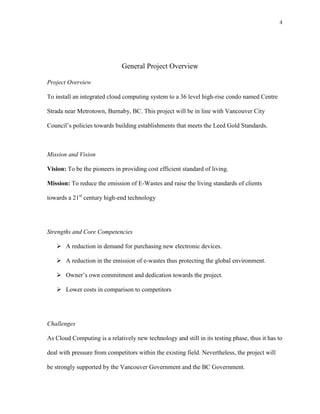 4




                              General Project Overview

Project Overview

To install an integrated cloud computing system to a 36 level high-rise condo named Centre

Strada near Metrotown, Burnaby, BC. This project will be in line with Vancouver City

Council’s policies towards building establishments that meets the Leed Gold Standards.



Mission and Vision

Vision: To be the pioneers in providing cost efficient standard of living.

Mission: To reduce the emission of E-Wastes and raise the living standards of clients

towards a 21st century high-end technology




Strengths and Core Competencies

    A reduction in demand for purchasing new electronic devices.

    A reduction in the emission of e-wastes thus protecting the global environment.

    Owner’s own commitment and dedication towards the project.

    Lower costs in comparison to competitors




Challenges

As Cloud Computing is a relatively new technology and still in its testing phase, thus it has to

deal with pressure from competitors within the existing field. Nevertheless, the project will

be strongly supported by the Vancouver Government and the BC Government.
 