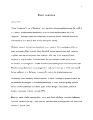 5



                                       Project Description


Introduction


“Cloud Computing” is one of the recently growing niches gaining popularity around the world. It

is a type of a technology that permits users to access certain applications on any of the

computers. These applications however need not be installed on their computers, instead the

users can easily avail them at their disposal through the Internet.


Electronic waste, or more commonly referred to as e-waste, is electronic equipment that no

longer serves a useful purpose and is thus discarded. Many e-wastes contain lead, cadmium,

beryllium, mercury and brominate flame retardants, which are all not only significantly

dangerous to recycle workers, communities but are also deadly toxic to the entire global

environment. According to the United Nations Environment Program estimates more than 20 to

50 million tones of electronic waste are generated each year worldwide, as North America and

Europe are known to be the largest exporters of e-waste to the developing countries.


Additionally, cloud computing allows researchers to handle challenges in genome research and

environmental modeling etc. It also enables researchers to access multidisciplinary research

needed to better understand ecosystems, global climate change, ocean currents, and other

complex phenomena. (Nelson, Michael. 2009)


Thus, as a result, cloud computing allows you to send almost all of your computing tasks away

from your computer, making it clutter-free and at the same time sending you back the results that

you desire. (Gozzi 2010)
 
