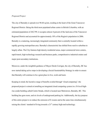 6



Proposed Project


The city of Burnaby is spread over 98.60 sq km, residing in the heart of the Great Vancouver

Regional District. Being the third most populated urban centre in British Columbia, with an

estimated population of 202,799, it occupies almost 4 percent of the land area of the Vancouver

Regional District and accounted for approximately 10% of the Region's population in 2006.

Burnaby is a maturing, increasingly integrated community that is centrally located within a

rapidly growing metropolitan area. Burnaby's characteristic has shifted from rural to suburban to

largely urban. The City features high density residential areas, major commercial town centers,

rapid transit, high technology research and business parks, comprehensive industrial estates and

major post-secondary institutions.


Moreover, under the insightful guidance of Mayor Derek Corrigan, the city of Burnaby, BC has

now started taking active steps in developing a Social Sustainability Strategy in order to ensure

that Burnaby will continue to be a great place to live, work and learn.


Keeping in mind, the lucrative range of benefits availed through “cloud computing”, the

proposed project is aimed at installing an integrated cloud computing system in a 36 level high-

rise condo building called Centre Strada, which is located near Metrotown, Burnaby, BC. This

building has gem room, and six levels of underground parking lot. Additionally, the key purpose

of this entire project is to reduce the emission of E-wastes and at the same time simultaneously

raising the clients’ standard of living towards a 21st century high-end technology.
 