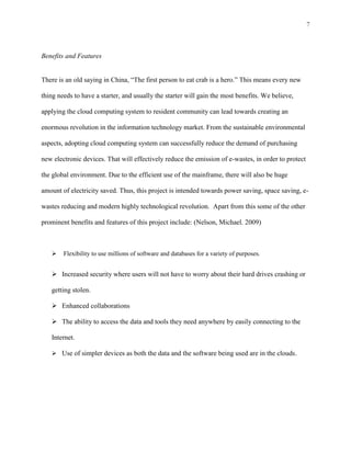 7



Benefits and Features


There is an old saying in China, “The first person to eat crab is a hero.” This means every new

thing needs to have a starter, and usually the starter will gain the most benefits. We believe,

applying the cloud computing system to resident community can lead towards creating an

enormous revolution in the information technology market. From the sustainable environmental

aspects, adopting cloud computing system can successfully reduce the demand of purchasing

new electronic devices. That will effectively reduce the emission of e-wastes, in order to protect

the global environment. Due to the efficient use of the mainframe, there will also be huge

amount of electricity saved. Thus, this project is intended towards power saving, space saving, e-

wastes reducing and modern highly technological revolution. Apart from this some of the other

prominent benefits and features of this project include: (Nelson, Michael. 2009)



       Flexibility to use millions of software and databases for a variety of purposes.


    Increased security where users will not have to worry about their hard drives crashing or

   getting stolen.

    Enhanced collaborations

    The ability to access the data and tools they need anywhere by easily connecting to the

   Internet.

    Use of simpler devices as both the data and the software being used are in the clouds.
 