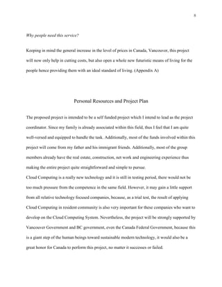 8



Why people need this service?


Keeping in mind the general increase in the level of prices in Canada, Vancouver, this project

will now only help in cutting costs, but also open a whole new futuristic means of living for the

people hence providing them with an ideal standard of living. (Appendix A)




                            Personal Resources and Project Plan


The proposed project is intended to be a self funded project which I intend to lead as the project

coordinator. Since my family is already associated within this field, thus I feel that I am quite

well-versed and equipped to handle the task. Additionally, most of the funds involved within this

project will come from my father and his immigrant friends. Additionally, most of the group

members already have the real estate, construction, net work and engineering experience thus

making the entire project quite straightforward and simple to pursue.

Cloud Computing is a really new technology and it is still in testing period, there would not be

too much pressure from the competence in the same field. However, it may gain a little support

from all relative technology focused companies, because, as a trial test, the result of applying

Cloud Computing in resident community is also very important for these companies who want to

develop on the Cloud Computing System. Nevertheless, the project will be strongly supported by

Vancouver Government and BC government, even the Canada Federal Government, because this

is a giant step of the human beings toward sustainable modern technology, it would also be a

great honor for Canada to perform this project, no matter it successes or failed.
 