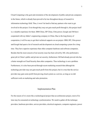9



Cloud Computing is the goal and orientation of the development of public and private computers

in the future, which is already been proved to be true throughout decays of research in

information technology field. Thus, it won’t be hard to find any partners who want to get

involved in this project. Even though they may not gain much profit through it, this project itself

is a valuable experience for them. IBM China, HP China, Ultra power, Google and 360 have

cooperated with my father’s engineering company in China. Due to the long history of

cooperation, it will be easy to get their technical supports on our project. IBM, HP, Ultra power

and Google had spent a lot of research and development on cloud computing system for a long

time. They have superior experience than other computer hardware and software companies.

Besides that the most concern of net security issue has been solved by 360, who performed a

great job in China’s public and private net security, furthermore 360 had already proved who has

a better strength on Cloud Security than other companies. Thus technology is not a problem.

Furthermore, it is also been proved through recent marketing research that although the

technology provider may not gain much profit from this project, but it is true that the service

provider may gain some profit from proving cloud system as a service, as long as we did

sufficient work on marketing and sales promotion.




                                      Implementation Plan


For the reason of it is more like a technological project than an architecture project, most of its

time may be consumed on technology synchronization. We need to gather all the technique

providers, hardware providers, service providers, electrical engineers, computer engineers, power
 