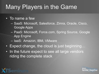 Many Players in the Game
• To name a few
  – SaaS: Microsoft, Salesforce, Zimra, Oracle, Cisco,
    Google Apps
  – PaaS: Microsoft, Force.com, Spring Source, Google
    App Engine
  – IaaS: Amazon, IBM, VMware
• Expect change, the cloud is just beginning…
• In the future expect to see all large vendors
  riding the complete stack
 