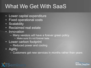 What We Get With SaaS
•   Lower capital expenditure
•   Fixed operational costs
•   Scalability
•   Reclaimed real estate
•   Innovation
    – Many vendors will have a forever green policy
       • Make sure it’s not forever beta
• Lower carbon footprint
    – Reduced power and cooling
• Agility
    – Customers get new services in months rather than years
 