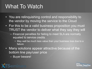 What To Watch
• You are relinquishing control and responsibility to
  the vendor by moving the service to the Cloud
• For this to be a valid business proposition you must
  TRUST the vendor to deliver what they say they will
   – Financial penalties for failing to meet SLA are normally
     equated to service credits
      • May well be much less value than your business loss due to a
        failure
• Many solutions appear attractive because of the
  bottom line pay/user price
   – Buyer beware!
 