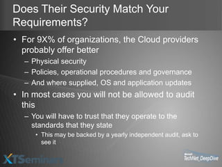 Does Their Security Match Your
Requirements?
• For 9X% of organizations, the Cloud providers
  probably offer better
  – Physical security
  – Policies, operational procedures and governance
  – And where supplied, OS and application updates
• In most cases you will not be allowed to audit
  this
  – You will have to trust that they operate to the
    standards that they state
     • This may be backed by a yearly independent audit, ask to
       see it
 