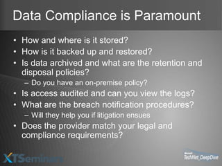 Data Compliance is Paramount
• How and where is it stored?
• How is it backed up and restored?
• Is data archived and what are the retention and
  disposal policies?
  – Do you have an on-premise policy?
• Is access audited and can you view the logs?
• What are the breach notification procedures?
  – Will they help you if litigation ensues
• Does the provider match your legal and
  compliance requirements?
 