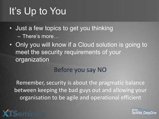 It’s Up to You
• Just a few topics to get you thinking
   – There’s more…
• Only you will know if a Cloud solution is going to
  meet the security requirements of your
  organization
                Before you say NO
  Remember, security is about the pragmatic balance
 between keeping the bad guys out and allowing your
   organisation to be agile and operational efficient
 