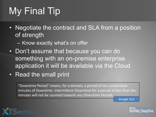 My Final Tip
• Negotiate the contract and SLA from a position
  of strength
   – Know exactly what’s on offer
• Don’t assume that because you can do
  something with an on-premise enterprise
  application it will be available via the Cloud
• Read the small print
   “Downtime Period” means, for a domain, a period of ten consecutive
   minutes of Downtime. Intermittent Downtime for a period of less than ten
   minutes will not be counted towards any Downtime Periods
                                                                Google SLA
 