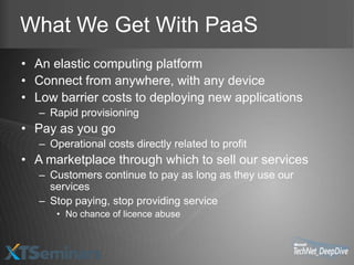 What We Get With PaaS
• An elastic computing platform
• Connect from anywhere, with any device
• Low barrier costs to deploying new applications
   – Rapid provisioning
• Pay as you go
   – Operational costs directly related to profit
• A marketplace through which to sell our services
   – Customers continue to pay as long as they use our
     services
   – Stop paying, stop providing service
      • No chance of licence abuse
 