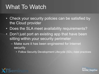 What To Watch
• Check your security policies can be satisfied by
  the Cloud provider
• Does the SLA meet availability requirements?
• Don’t just port an existing app that have been
  sitting within your security perimeter
  – Make sure it has been engineered for Internet
    security
     • Follow Security Development Lifecycle (SDL) best practices
 