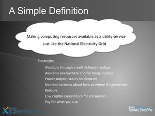 A Simple Definition

    Making computing resources available as a utility service
             Just like the National Electricity Grid


          Electricity:
               Available through a well defined interface
               Available everywhere and for many devices
               Power output, scales on demand
               No need to know about how or where it’s generated
               Reliable
               Low capital expenditure for consumers
               Pay for what you use
 