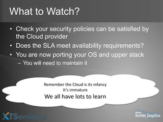 What to Watch?
• Check your security policies can be satisfied by
  the Cloud provider
• Does the SLA meet availability requirements?
• You are now porting your OS and upper stack
  – You will need to maintain it


             Remember the Cloud is its infancy
                    It’s immature
             We all have lots to learn
 