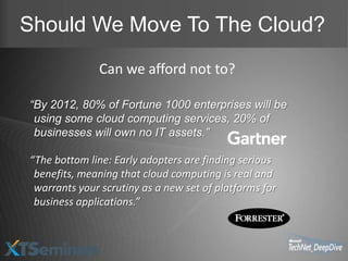 Should We Move To The Cloud?
              Can we afford not to?

“By 2012, 80% of Fortune 1000 enterprises will be
 using some cloud computing services, 20% of
 businesses will own no IT assets.”

“The bottom line: Early adopters are finding serious
 benefits, meaning that cloud computing is real and
 warrants your scrutiny as a new set of platforms for
 business applications.”
 