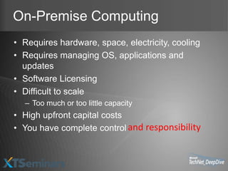 On-Premise Computing
• Requires hardware, space, electricity, cooling
• Requires managing OS, applications and
  updates
• Software Licensing
• Difficult to scale
  – Too much or too little capacity
• High upfront capital costs
• You have complete control and responsibility
 