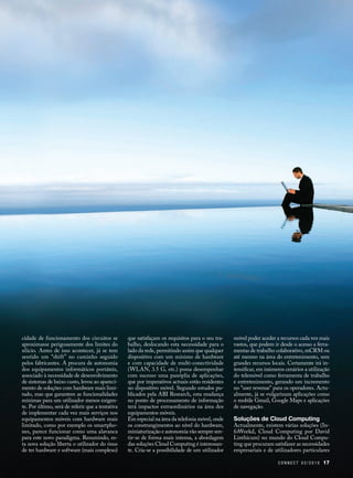 cidade de funcionamento dos circuitos se          que satisfaçam os requisitos para o seu tra-   móvel poder aceder a recursos cada vez mais
aproximasse perigosamente dos limites do          balho, deslocando esta necessidade para o      vastos, que podem ir desde o acesso a ferra-
silício. Antes de isso acontecer, já se tem       lado da rede, permitindo assim que qualquer    mentas de trabalho colaborativo, mCRM ou
sentido um “shift” no caminho seguido             dispositivo com um mínimo de hardware          até mesmo na área do entretenimento, sem
pelos fabricantes. A procura de autonomia         e com capacidade de multi-conectividade        grandes recursos locais. Certamente irá in-
dos equipamentos informáticos portáteis,          (WLAN, 3.5 G, etc.) possa desempenhar          tensificar, em inúmeros cenários a utilização
associado à necessidade de desenvolvimento        com sucesso uma panóplia de aplicações,        do telemóvel como ferramenta de trabalho
de sistemas de baixo custo, levou ao apareci-     que por imperativos actuais estão residentes   e entretenimento, gerando um incremento
mento de soluções com hardware mais limi-         no dispositivo móvel. Segundo estudos pu-      no "user revenue" para os operadores. Actu-
tado, mas que garantem as funcionalidades         blicados pela ABI Research, esta mudança       almente, já se vulgarizam aplicações como
mínimas para um utilizador menos exigen-          no ponto de processamento de informação        o mobile Gmail, Google Maps e aplicações
te. Por último, será de referir que a tentativa   terá impactos extraordinários na área dos      de navegação.
de implementar cada vez mais serviços nos         equipamentos móveis.
equipamentos móveis com hardware mais             Em especial na área da telefonia móvel, onde   Soluções de Cloud Computing
limitado, como por exemplo os smartpho-           os constrangimentos ao nível do hardware,      Actualmente, existem várias soluções (In-
nes, parece funcionar como uma alavanca           miniaturização e autonomia vão sempre sen-     foWorkd, Cloud Computing por David
para este novo paradigma. Resumindo, es-          tir-se de forma mais intensa, a abordagem      Linthicum) no mundo do Cloud Compu-
ta nova solução liberta o utilizador do ónus      das soluções Cloud Computing é interessan-     ting que procuram satisfazer as necessidades
de ter hardware e software (mais complexo)        te. Cria-se a possibilidade de um utilizador   empresariais e de utilizadores particulares

                                                                                                                     CONNECT 02/2010       17
 