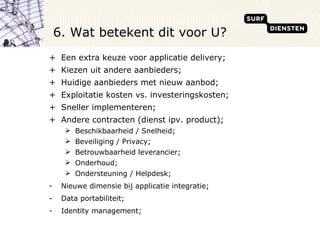 Een extra keuze voor applicatie delivery; Kiezen uit andere aanbieders; Huidige aanbieders met nieuw aanbod; Exploitatie kosten vs. investeringskosten; Sneller implementeren; Andere contracten (dienst ipv. product); Beschikbaarheid / Snelheid; Beveiliging / Privacy; Betrouwbaarheid leverancier; Onderhoud; Ondersteuning / Helpdesk; Nieuwe dimensie bij applicatie integratie; Data portabiliteit; Identity management; 6. Wat betekent dit voor U?  