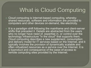 What is Cloud ComputingCloud computing is Internet-based computing, whereby shared resources, software and information are provided to computers and other devices on-demand, like electricity.It is a paradigm shift following the mainframe and client-server shifts that preceded it. Details are abstracted from the users who no longer have need of, expertise in, or control over the technology infrastructure "in the cloud" that supports them. Cloud computing describes a new supplement, consumption and delivery model for IT services based on the Internet, and it typically involves the provision of dynamically scalable and often virtualized resources as a service over the Internet. It is a byproduct and consequence of the ease-of-access to remote computing sites provided by the Internet.