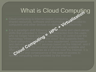 What is Cloud ComputingCloud computing is Internet-based computing, whereby shared resources, software and information are provided to computers and other devices on-demand, like electricity.It is a paradigm shift following the mainframe and client-server shifts that preceded it. Details are abstracted from the users who no longer have need of, expertise in, or control over the technology infrastructure "in the cloud" that supports them. Cloud computing describes a new supplement, consumption and delivery model for IT services based on the Internet, and it typically involves the provision of dynamically scalable and often virtualized resources as a service over the Internet. It is a byproduct and consequence of the ease-of-access to remote computing sites provided by the Internet.Cloud Computing =  HPC + Virtualization