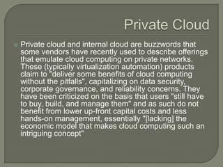Private CloudPrivate cloud and internal cloud are buzzwords that some vendors have recently used to describe offerings that emulate cloud computing on private networks. These (typically virtualization automation) products claim to "deliver some benefits of cloud computing without the pitfalls", capitalizing on data security, corporate governance, and reliability concerns. They have been criticized on the basis that users "still have to buy, build, and manage them" and as such do not benefit from lower up-front capital costs and less hands-on management, essentially "[lacking] the economic model that makes cloud computing such an intriguing concept"