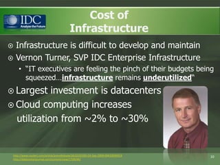 Cost ofInfrastructure Infrastructure is difficult to develop and maintainVernon Turner, SVP IDC Enterprise Infrastructure“IT executives are feeling the pinch of their budgets being squeezed…infrastructure remains underutilized“Largest investment is datacentersCloud computing increases   utilization from ~2% to ~30%10http://www.reuters.com/article/pressRelease/idUS103185+24-Sep-2009+BW20090924http://datacenterjournal.com/content/view/1709/44/