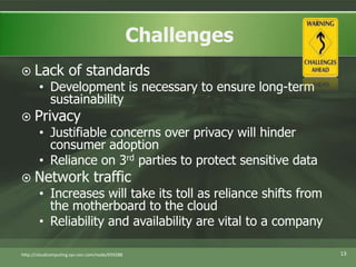 Lack of standardsDevelopment is necessary to ensure long-term sustainabilityPrivacyJustifiable concerns over privacy will hinder consumer adoptionReliance on 3rd parties to protect sensitive dataNetwork trafficIncreases will take its toll as reliance shifts from the motherboard to the cloudReliability and availability are vital to a companyhttp://cloudcomputing.sys-con.com/node/65928813Challenges