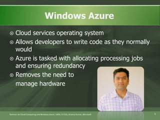 Cloud services operating systemAllows developers to write code as they normally wouldAzure is tasked with allocating processing jobs and ensuring redundancyRemoves the need to	manage hardwareWindows Azure5Seminar on Cloud Computing and Windows Azure, UMSL IS Club, Krishna Kumar, Microsoft