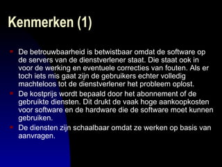 Kenmerken (1)  De betrouwbaarheid is betwistbaar omdat de software op de servers van de dienstverlener staat. Die staat ook in voor de werking en eventuele correcties van fouten. Als er toch iets mis gaat zijn de gebruikers echter volledig machteloos tot de dienstverlener het probleem oplost.  De kostprijs wordt bepaald door het abonnement of de gebruikte diensten. Dit drukt de vaak hoge aankoopkosten voor software en de hardware die de software moet kunnen gebruiken.  De diensten zijn schaalbaar omdat ze werken op basis van aanvragen.  