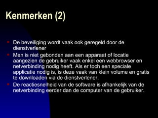 Kenmerken (2)  De beveiliging wordt vaak ook geregeld door de dienstverlener Men is niet gebonden aan een apparaat of locatie aangezien de gebruiker vaak enkel een webbrowser en netverbinding nodig heeft. Als er toch een speciale applicatie nodig is, is deze vaak van klein volume en gratis te downloaden via de dienstverlener.  De reactiesnelheid van de software is afhankelijk van de netverbinding eerder dan de computer van de gebruiker.  