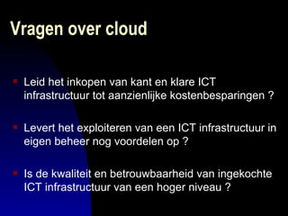 Vragen over cloud Leid het inkopen van kant en klare ICT infrastructuur tot aanzienlijke kostenbesparingen ? Levert het exploiteren van een ICT infrastructuur in eigen beheer nog voordelen op ? Is de kwaliteit en betrouwbaarheid van ingekochte ICT infrastructuur van een hoger niveau ? 