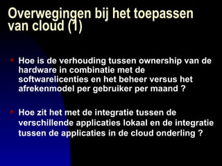 Overwegingen bij het toepassen van cloud (1) Hoe is de verhouding tussen ownership van de hardware in combinatie met de softwarelicenties en het beheer versus het afrekenmodel per gebruiker per maand ? Hoe zit het met de integratie tussen de verschillende applicaties lokaal en de integratie tussen de applicaties in de cloud onderling ? 