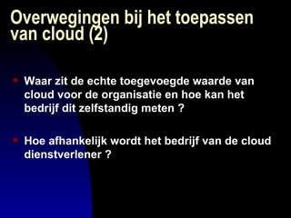 Overwegingen bij het toepassen van cloud (2) Waar zit de echte toegevoegde waarde van cloud voor de organisatie en hoe kan het bedrijf dit zelfstandig meten ? Hoe afhankelijk wordt het bedrijf van de cloud dienstverlener ? 