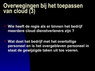 Overwegingen bij het toepassen van cloud (3) Wie heeft de regie als er binnen het bedrijf meerdere cloud dienstverleners zijn ? Wat doet het bedrijf met het overtollige personeel en is het overgebleven personeel in staat de gewijzigde taken uit toe voeren. 