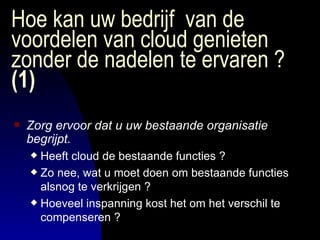 Hoe kan uw bedrijf  van de voordelen van cloud genieten zonder de nadelen te ervaren ?  (1) Zorg ervoor dat u uw bestaande organisatie begrijpt. Heeft cloud de bestaande functies ? Zo nee, wat u moet doen om bestaande functies alsnog te verkrijgen ? Hoeveel inspanning kost het om het verschil te compenseren ? 