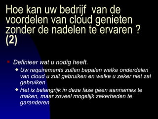Hoe kan uw bedrijf  van de voordelen van cloud genieten zonder de nadelen te ervaren ?  (2) Definieer wat u nodig heeft. Uw requirements zullen bepalen welke onderdelen  van cloud u zult gebruiken en welke u zeker niet zal gebruiken Het is belangrijk in deze fase geen aannames te maken, maar zoveel mogelijk zekerheden te garanderen 