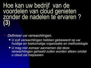 Hoe kan uw bedrijf  van de voordelen van cloud genieten zonder de nadelen te ervaren ?  (3) Definieer uw verwachtingen. U zult verwachtingen hebben gebaseerd op uw huidige en toekomstige organisatie en methodologie   U mag niet zomaar aannemen dat deze verwachtingen gehaald zullen worden alleen omdat u cloud zal toepassen   