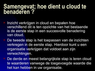 Samengevat; hoe dient u cloud te benaderen ?  Inzicht verkrijgen in cloud en bepalen hoe verschillend dit is ten opzichte van het bestaande is de eerste stap in een succesvolle benadering van cloud.  De tweede stap is het toepassen van de inzichten verkregen in de eerste stap. Hierdoor kunt u een organisatie verkrijgen dat voldoet aan zijn verwachtingen.  De derde en meest belangrijkste stap is leren cloud te waarderen vanwege de toegevoegde waarde die het kan hebben in uw organisatie. 
