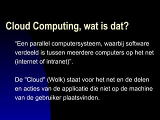 Cloud Computing, wat is dat?  “ Een parallel computersysteem, waarbij software  verdeeld is tussen meerdere computers op het net  (internet of intranet)”.  De "Cloud" (Wolk) staat voor het net en de delen en acties van de applicatie die niet op de machine  van de gebruiker plaatsvinden.  