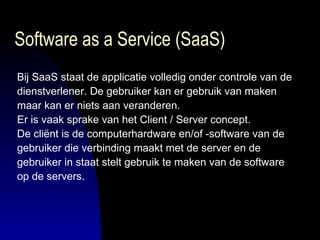 Software as a Service (SaaS) Bij SaaS staat de applicatie volledig onder controle van de  dienstverlener. De gebruiker kan er gebruik van maken  maar kan er niets aan veranderen.  Er is vaak sprake van het Client / Server concept.  De cliënt is de computerhardware en/of -software van de  gebruiker die verbinding maakt met de server en de  gebruiker in staat stelt gebruik te maken van de software  op de servers.  